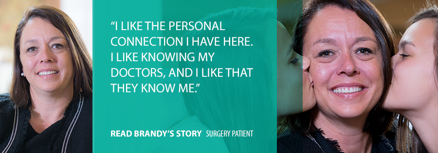 "I like the personal connection I have here. I like knowing my doctors, and I like that they know me." Read Brandy's Story, Surgery Patient